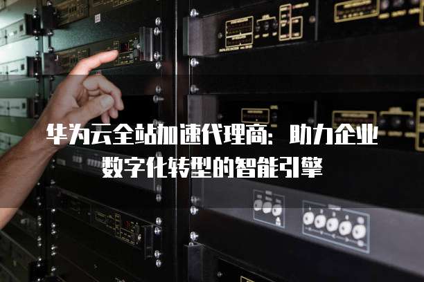 华为云全站加速代理商:助力企业数字化转型的智能引擎