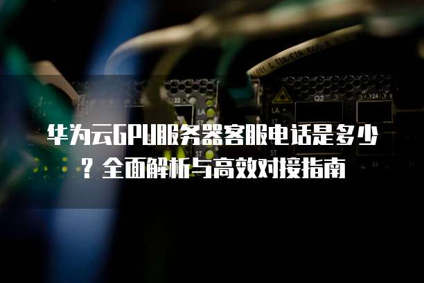 华为云GPU服务器客服电话是多少？全面解析与高效对接指南