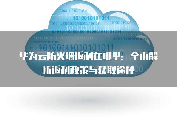 华为云防火墙返利在哪里：全面解析返利政策与获取途径