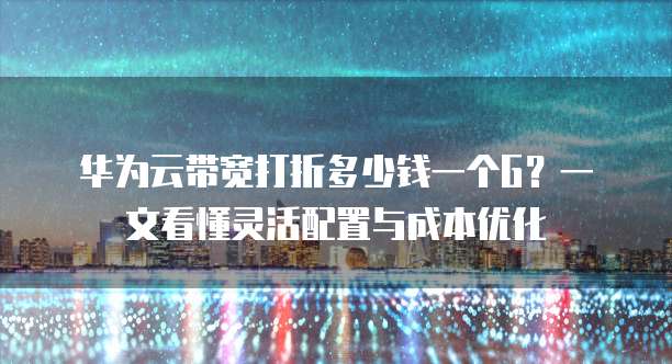 华为云带宽打折多少钱一个G?一文看懂灵活配置与成本优化