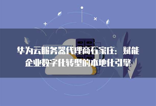 华为云服务器代理商石家庄:赋能企业数字化转型的本地化引擎