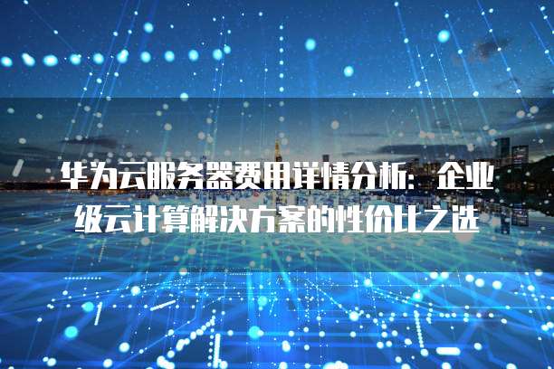 华为云服务器费用详情分析:企业级云计算解决方案的性价比之选