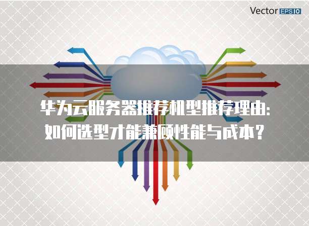 华为云服务器推荐机型推荐理由:如何选型才能兼顾性能与成本?