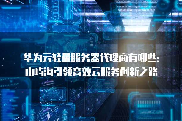 华为云轻量服务器代理商有哪些:山屿海引领高效云服务创新之路