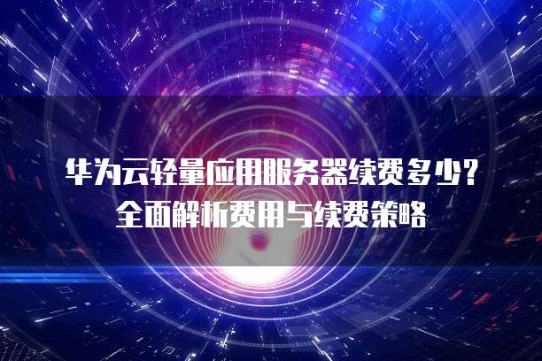 华为云轻量应用服务器续费多少？全面解析费用与续费策略