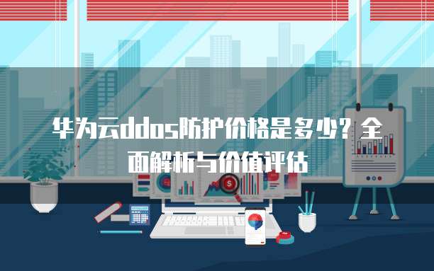 华为云ddos防护价格是多少?全面解析与价值评估