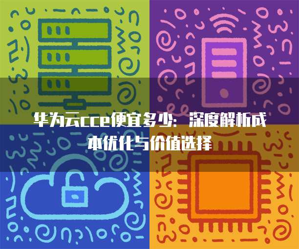 华为云cce便宜多少:深度解析成本优化与价值选择