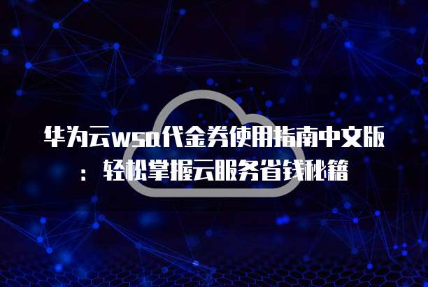 华为云wsa代金券使用指南中文版:轻松掌握云服务省钱秘籍