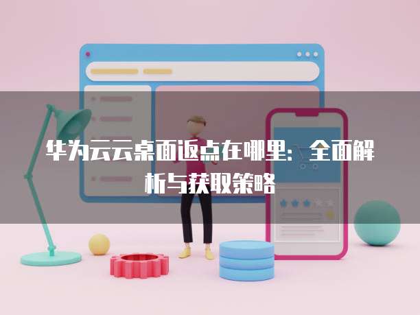 华为云云桌面返点在哪里:全面解析与获取策略