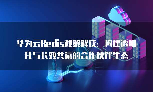 华为云Redis政策解读：构建透明化与长效共赢的合作伙伴生态
