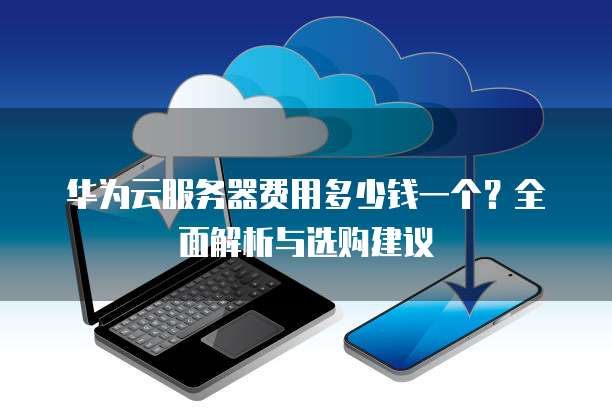 华为云服务器费用多少钱一个?全面解析与选购建议