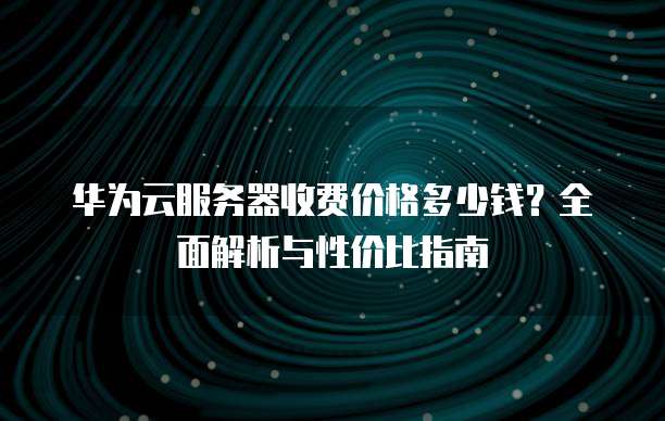华为云服务器收费价格多少钱?全面解析与性价比指南