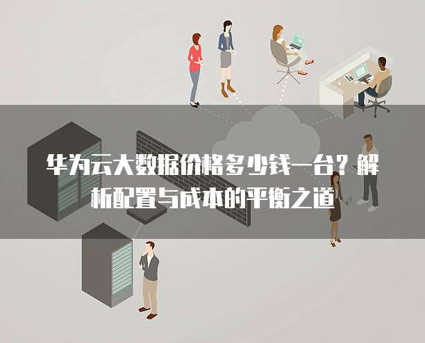 华为云大数据价格多少钱一台?解析配置与成本的平衡之道