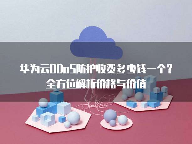 华为云DDoS防护收费多少钱一个？全方位解析价格与价值
