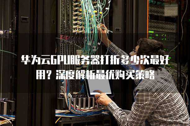华为云GPU服务器打折多少次最好用?深度解析最优购买策略