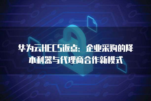 华为云HECS返点：企业采购的降本利器与代理商合作新模式
