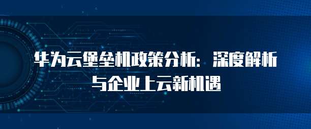 华为云堡垒机政策分析:深度解析与企业上云新机遇