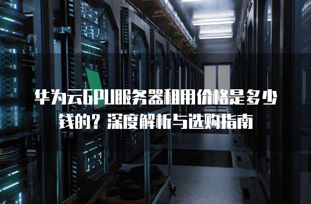 华为云GPU服务器租用价格是多少钱的?深度解析与选购指南