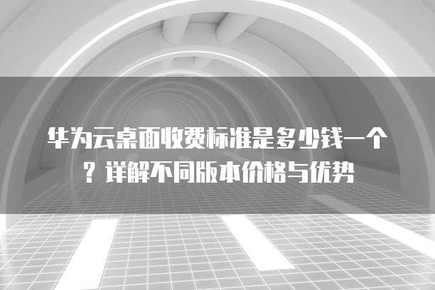华为云桌面收费标准是多少钱一个?详解不同版本价格与优势