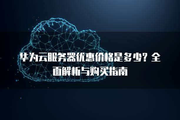 华为云服务器优惠价格是多少？全面解析与购买指南