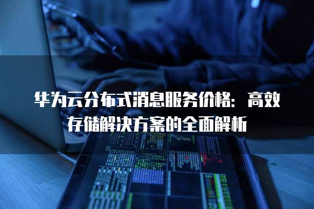 华为云分布式消息服务价格:高效存储解决方案的全面解析