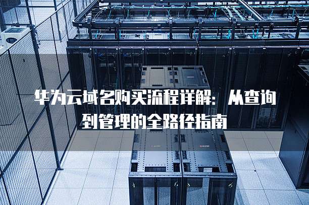 华为云域名购买流程详解:从查询到管理的全路径指南