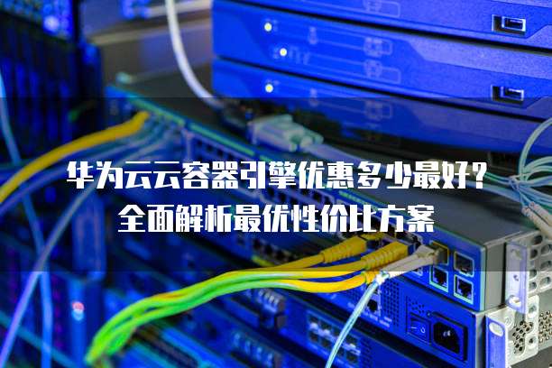 华为云云容器引擎优惠多少最好？全面解析最优性价比方案