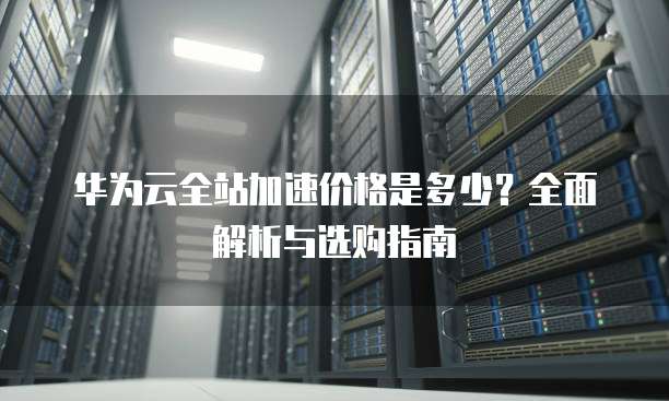 华为云全站加速价格是多少?全面解析与选购指南