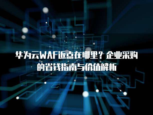 华为云WAF返点在哪里?企业采购的省钱指南与价值解析