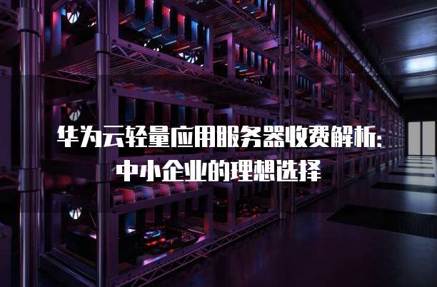华为云轻量应用服务器收费解析:中小企业的理想选择