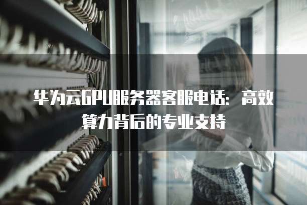 华为云GPU服务器客服电话：高效算力背后的专业支持