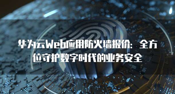 华为云Web应用防火墙报价：全方位守护数字时代的业务安全