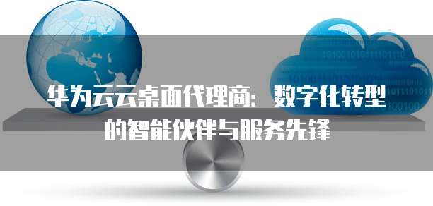 华为云云桌面代理商:数字化转型的智能伙伴与服务先锋