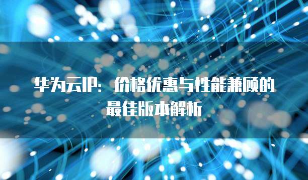华为云IP:价格优惠与性能兼顾的最佳版本解析