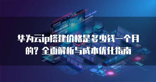 华为云ip搭建价格是多少钱一个月的?全面解析与成本优化指南