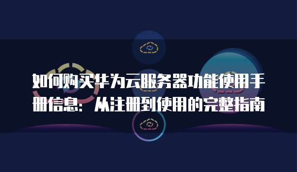 如何购买华为云服务器功能使用手册信息:从注册到使用的完整指南