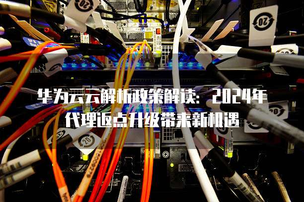 华为云云解析政策解读:2024年代理返点升级带来新机遇