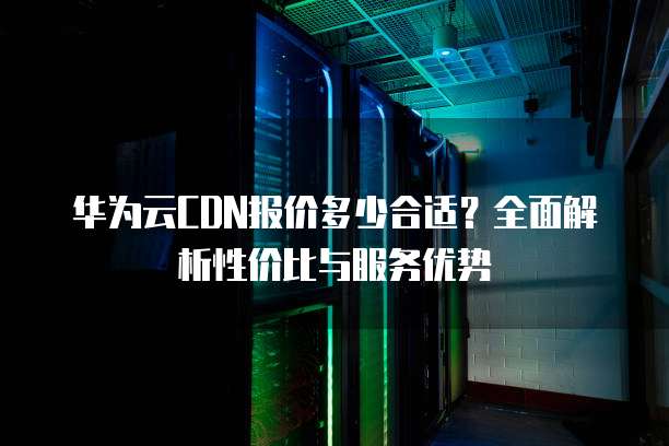 华为云CDN报价多少合适?全面解析性价比与服务优势