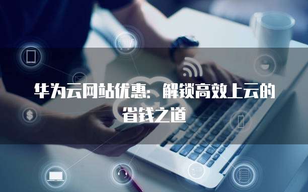 华为云网站优惠：解锁高效上云的省钱之道
