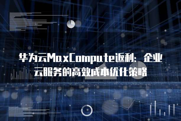 华为云MaxCompute返利:企业云服务的高效成本优化策略