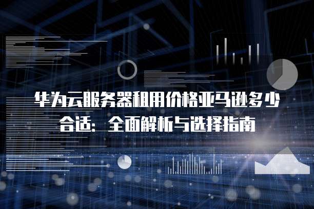 华为云服务器租用价格亚马逊多少合适:全面解析与选择指南