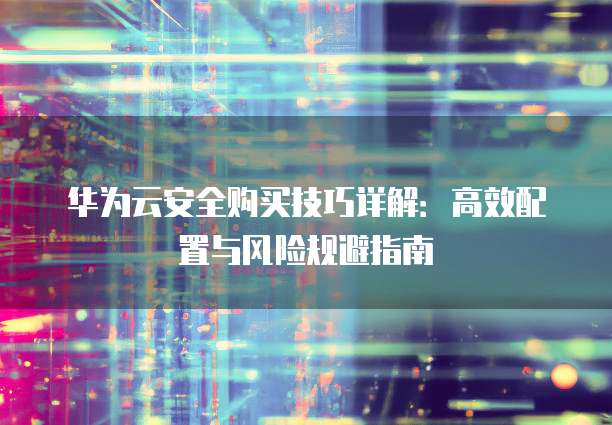 华为云安全购买技巧详解:高效配置与风险规避指南