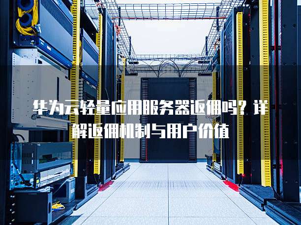 华为云轻量应用服务器返佣吗?详解返佣机制与用户价值