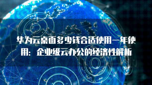 华为云桌面多少钱合适使用一年使用:企业级云办公的经济性解析
