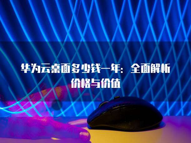 华为云桌面多少钱一年:全面解析价格与价值