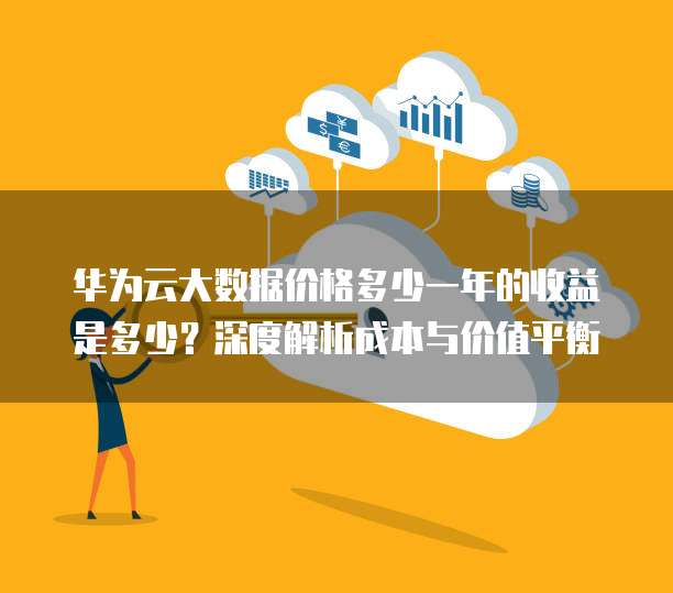 华为云大数据价格多少一年的收益是多少?深度解析成本与价值平衡