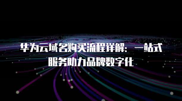 华为云域名购买流程详解:一站式服务助力品牌数字化