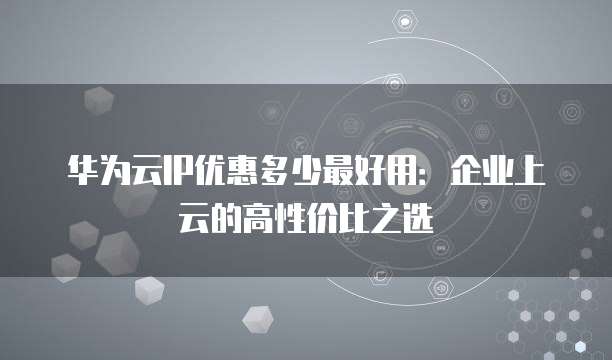 华为云IP优惠多少最好用:企业上云的高性价比之选