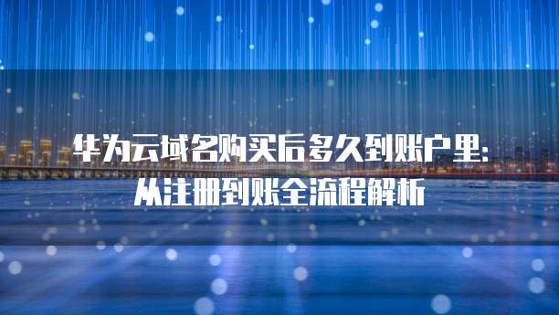 华为云域名购买后多久到账户里:从注册到账全流程解析