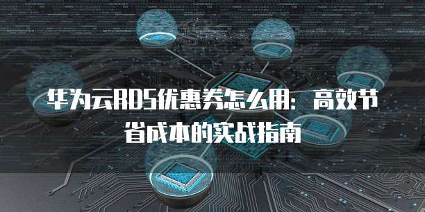 华为云RDS优惠券怎么用：高效节省成本的实战指南